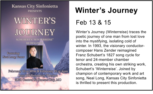 Winter’s Journey   Feb 13 & 15 Winter’s Journey (Winterreise) traces the poetic journey of one man from lost love into the mystifying, isolating cold of winter. In 1993, the visionary conductor-composer Hans Zender reimagined Franz Schubert’s 1827 song cycle for tenor and 24-member chamber orchestra, creating his own striking work, Schubert’s ‘Winterreise’. Joined by champion of contemporary work and art song, Neal Long, Kansas City Sinfonietta is thrilled to present this production.